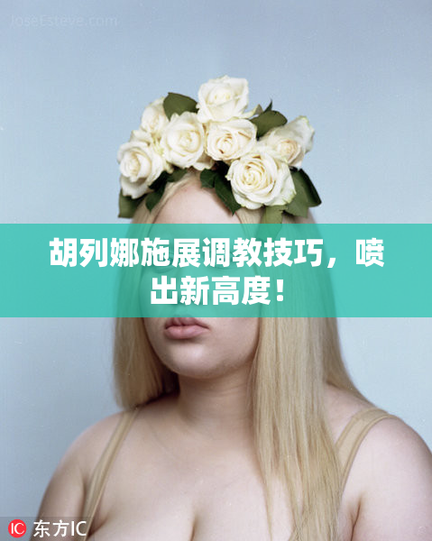 胡列娜施展调教技巧，喷出新高度！