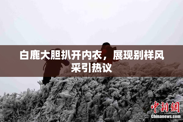 白鹿大胆扒开内衣，展现别样风采引热议