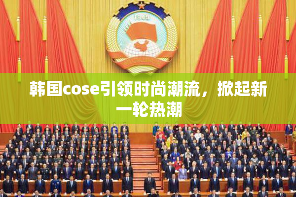 韩国cose引领时尚潮流，掀起新一轮热潮