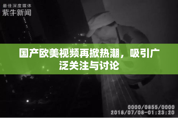 国产欧美视频再掀热潮，吸引广泛关注与讨论