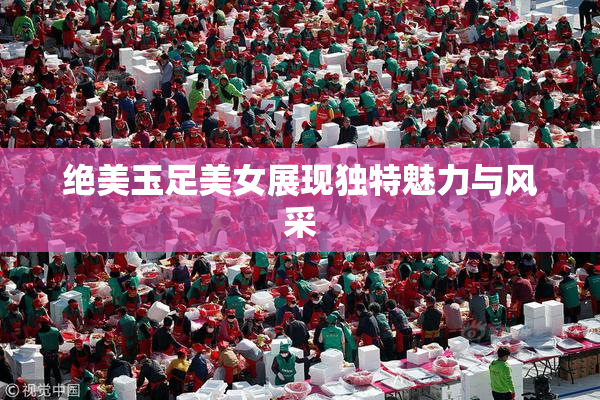 绝美玉足美女展现独特魅力与风采