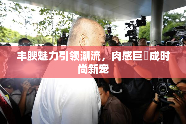 丰腴魅力引领潮流，肉感巨凥成时尚新宠