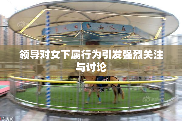 领导对女下属行为引发强烈关注与讨论