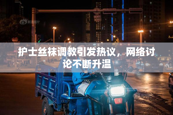 护士丝袜调教引发热议，网络讨论不断升温