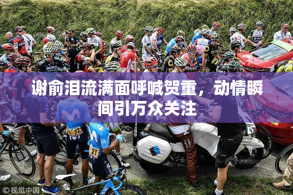 谢俞泪流满面呼喊贺重，动情瞬间引万众关注