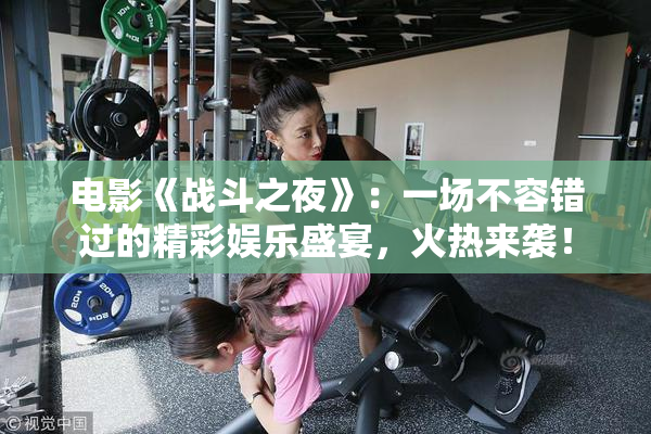 电影《战斗之夜》：一场不容错过的精彩娱乐盛宴，火热来袭！