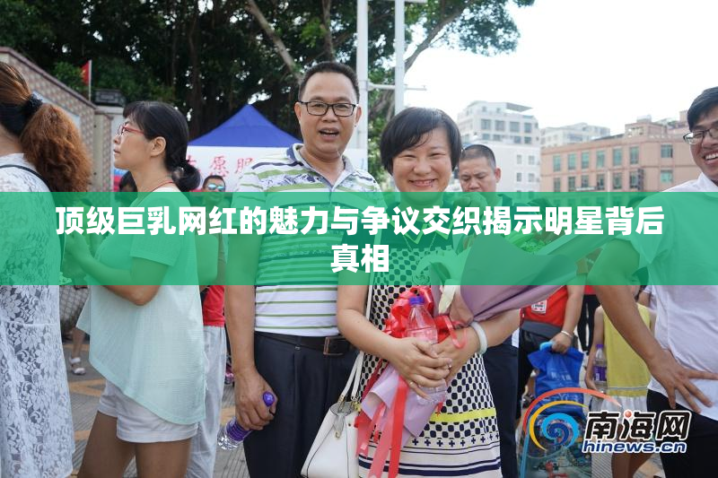顶级巨乳网红的魅力与争议交织揭示明星背后真相