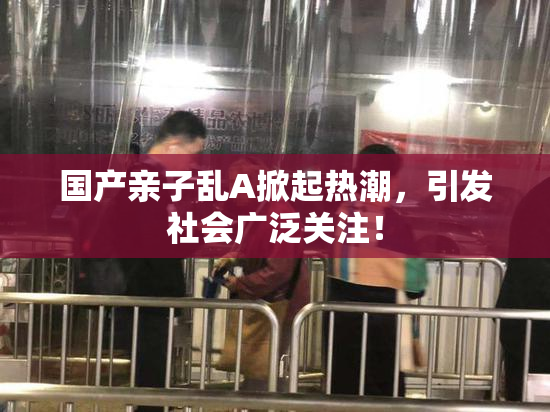 国产亲子乱A掀起热潮，引发社会广泛关注！