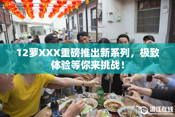 12萝XXX重磅推出新系列，极致体验等你来挑战！