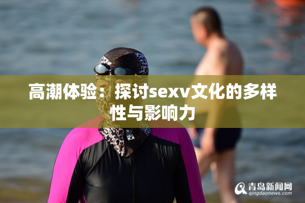 高潮体验：探讨sexv文化的多样性与影响力