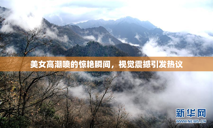 美女高潮喷的惊艳瞬间，视觉震撼引发热议