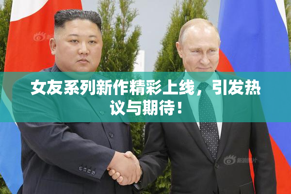 女友系列新作精彩上线，引发热议与期待！
