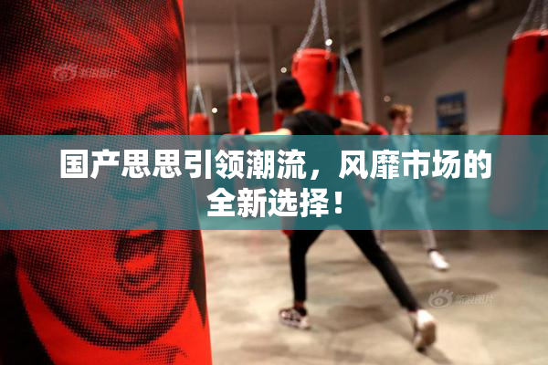国产思思引领潮流，风靡市场的全新选择！