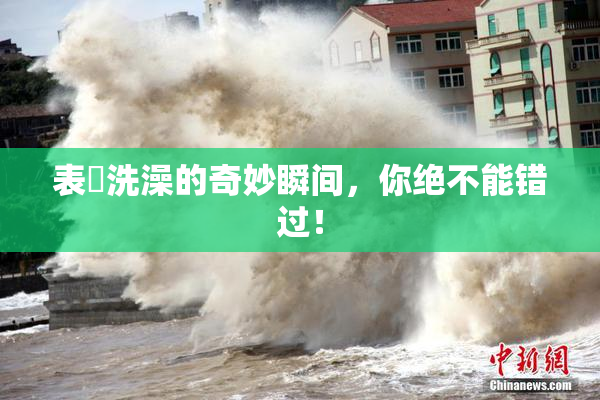 表妺洗澡的奇妙瞬间，你绝不能错过！