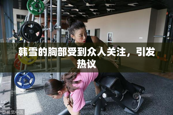 韩雪的胸部受到众人关注，引发热议