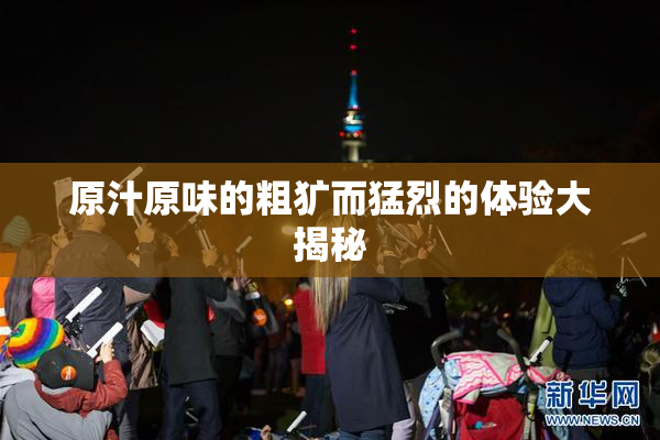 原汁原味的粗犷而猛烈的体验大揭秘