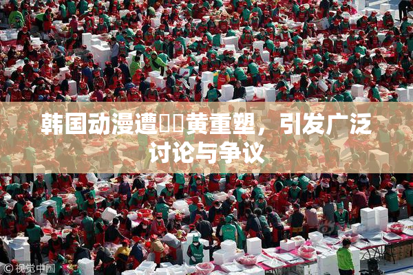 韩国动漫遭❌‌黄重塑，引发广泛讨论与争议