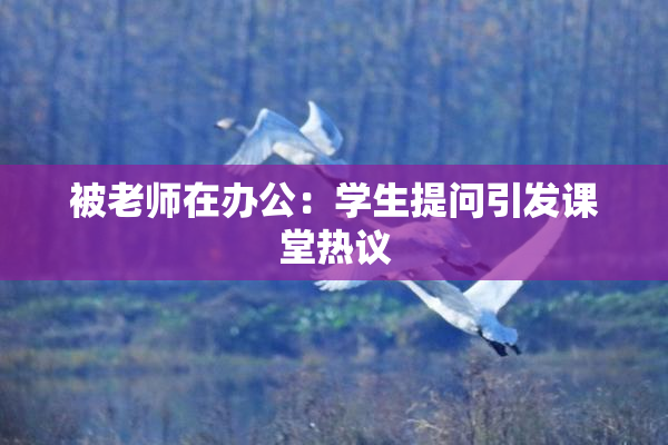被老师在办公：学生提问引发课堂热议