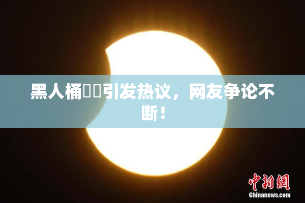 黑人桶❌‌引发热议，网友争论不断！