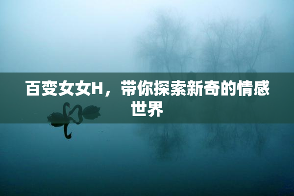 百变女女H，带你探索新奇的情感世界