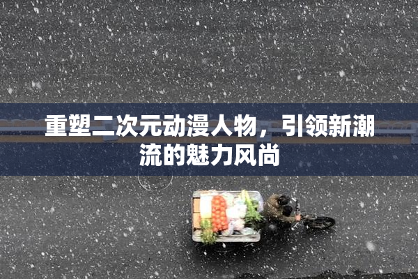 重塑二次元动漫人物，引领新潮流的魅力风尚