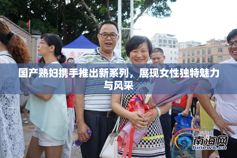 国产熟妇携手推出新系列，展现女性独特魅力与风采