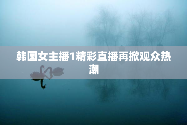 韩国女主播1精彩直播再掀观众热潮