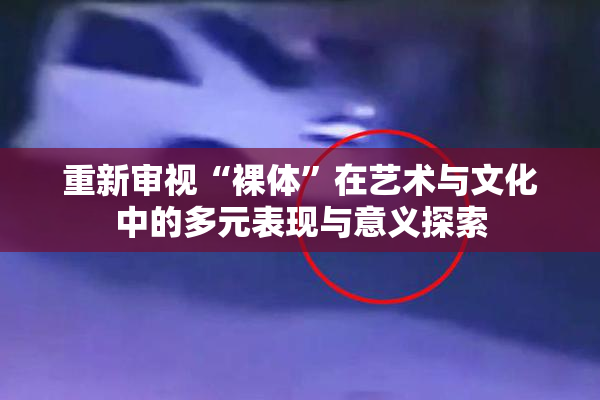 重新审视“裸体”在艺术与文化中的多元表现与意义探索