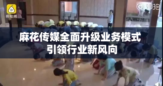 麻花传媒全面升级业务模式 引领行业新风向