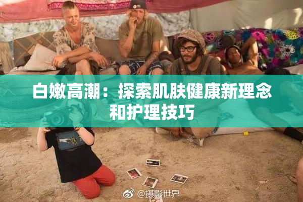白嫩高潮：探索肌肤健康新理念和护理技巧