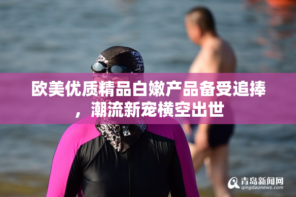 欧美优质精品白嫩产品备受追捧，潮流新宠横空出世