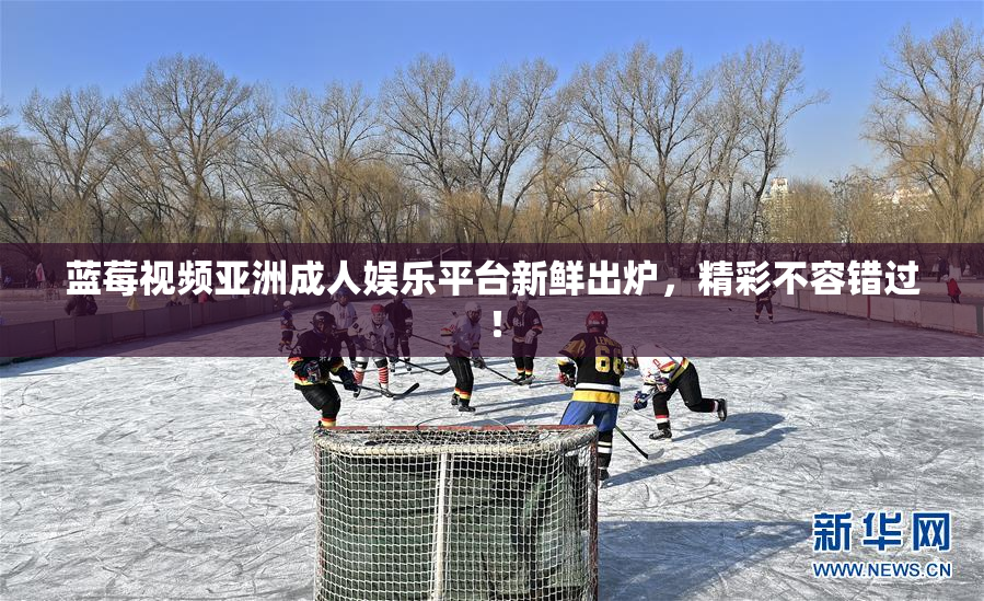 蓝莓视频亚洲成人娱乐平台新鲜出炉，精彩不容错过！