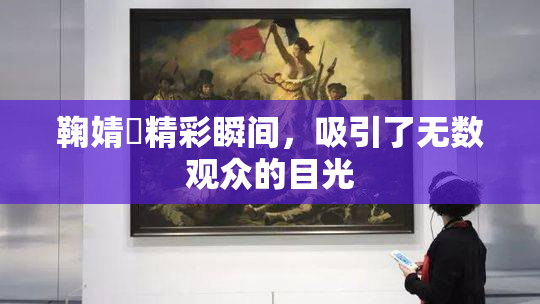 鞠婧祎精彩瞬间，吸引了无数观众的目光