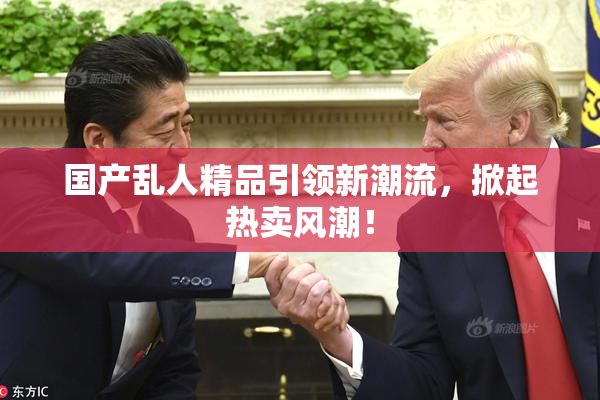 国产乱人精品引领新潮流，掀起热卖风潮！