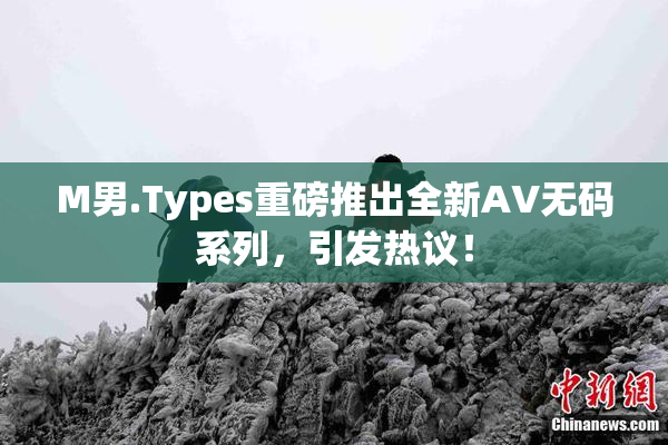 M男.Types重磅推出全新AV无码系列，引发热议！