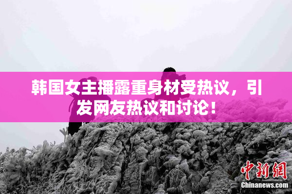 韩国女主播露重身材受热议，引发网友热议和讨论！