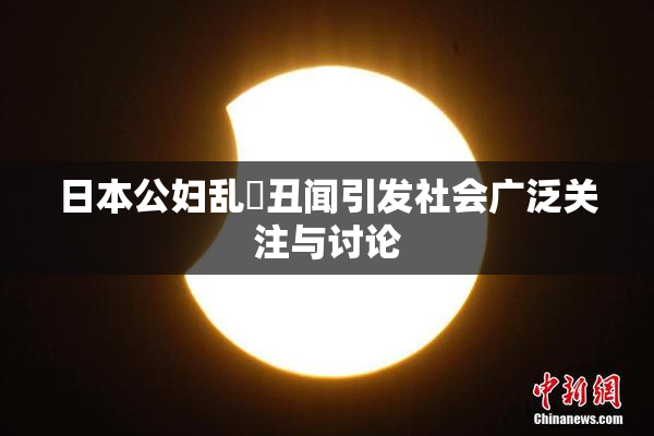 日本公妇乱婬丑闻引发社会广泛关注与讨论