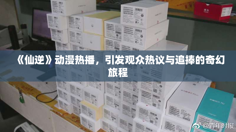 《仙逆》动漫热播，引发观众热议与追捧的奇幻旅程