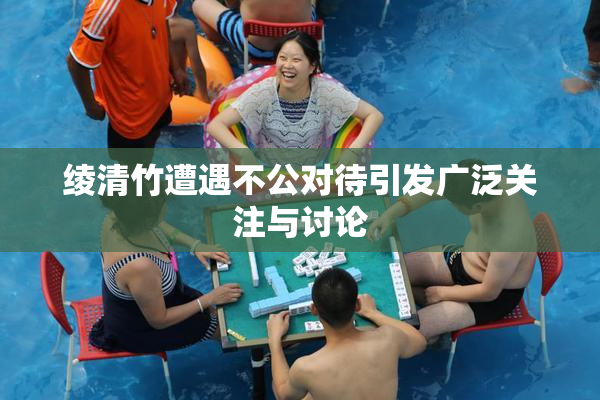 绫清竹遭遇不公对待引发广泛关注与讨论