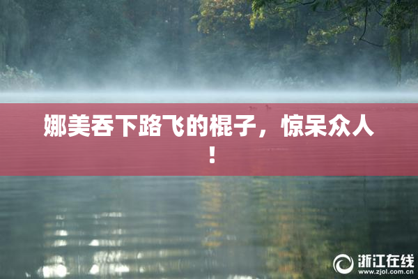 娜美吞下路飞的棍子，惊呆众人！