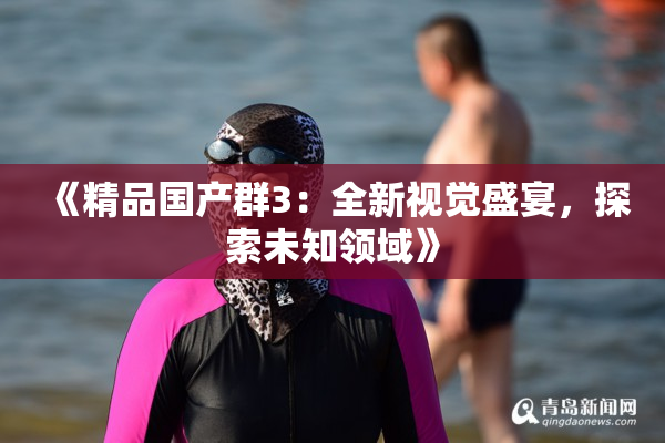 《精品国产群3：全新视觉盛宴，探索未知领域》