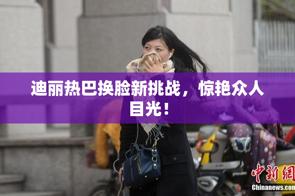 迪丽热巴换脸新挑战，惊艳众人目光！