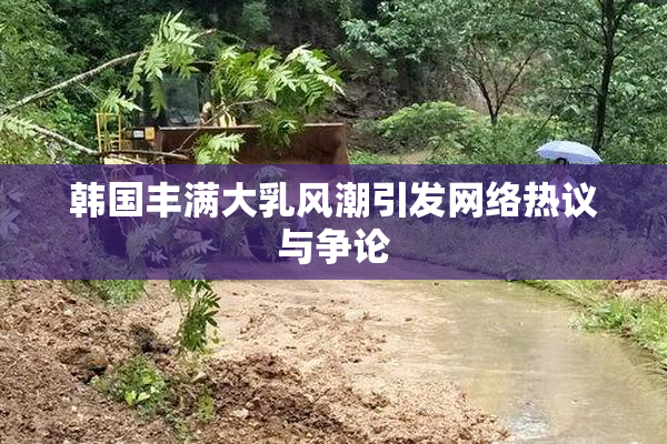 韩国丰满大乳风潮引发网络热议与争论