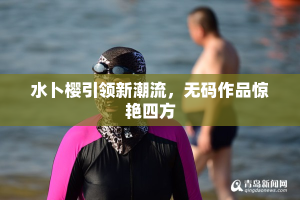 水卜樱引领新潮流，无码作品惊艳四方