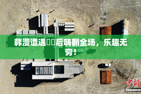 韩漫遭遇❌‌后嗨翻全场，乐趣无穷！