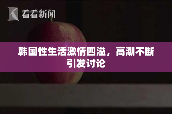 韩国性生活激情四溢，高潮不断引发讨论