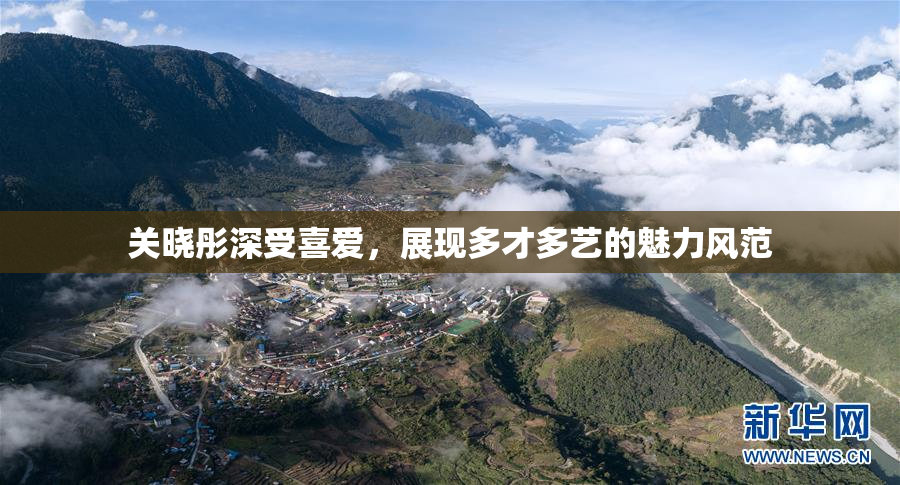 关晓彤深受喜爱，展现多才多艺的魅力风范