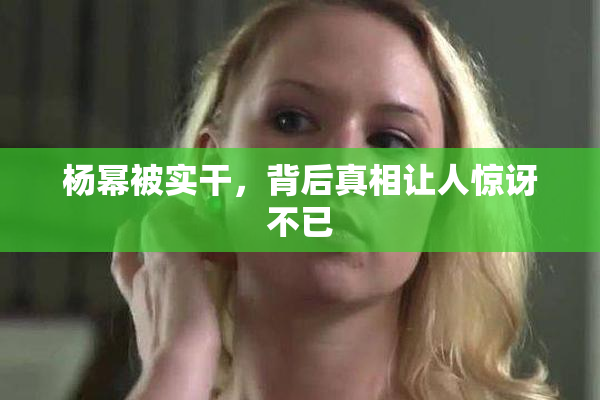 杨幂被实干，背后真相让人惊讶不已