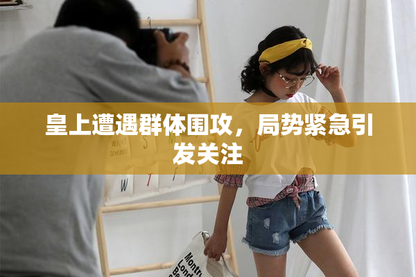 皇上遭遇群体围攻，局势紧急引发关注