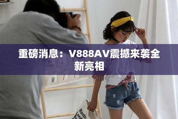 重磅消息：V888AV震撼来袭全新亮相